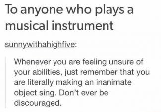 To anyone who plays an instrument. Whenever you are feeling unsure of your abilities, just remember that you are literally making an inanimate object sing. Don't ever be discouraged. 