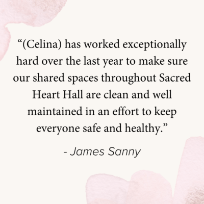 “(Celina) has worked exceptionally hard over the last year to make sure our shared spaces throughout Sacred Heart Hall are clean and well maintained in an effort to keep everyone safe and healthy.”

- James Sanny